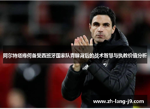 阿尔特塔缘何备受西班牙国家队青睐背后的战术智慧与执教价值分析