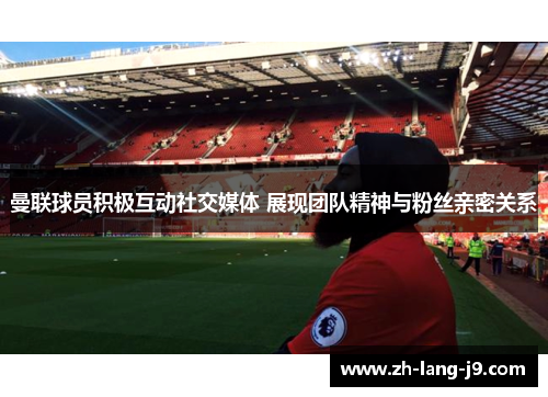 曼联球员积极互动社交媒体 展现团队精神与粉丝亲密关系